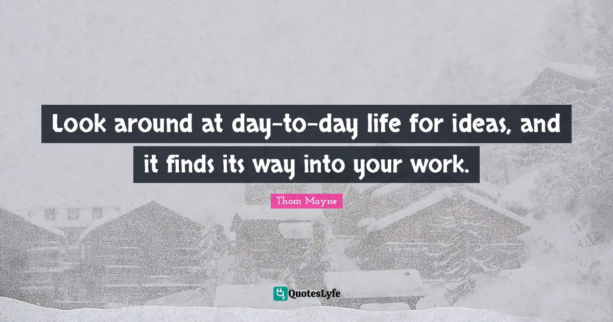 Look around at day-to-day life for ideas, and it finds its way into your work.