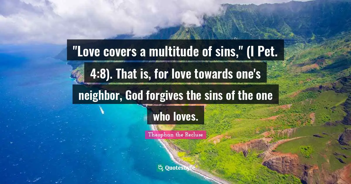 "Love covers a multitude of sins," (I Pet. 4:8). That is, for love towards one's neighbor, God forgives the sins of the one who loves.
