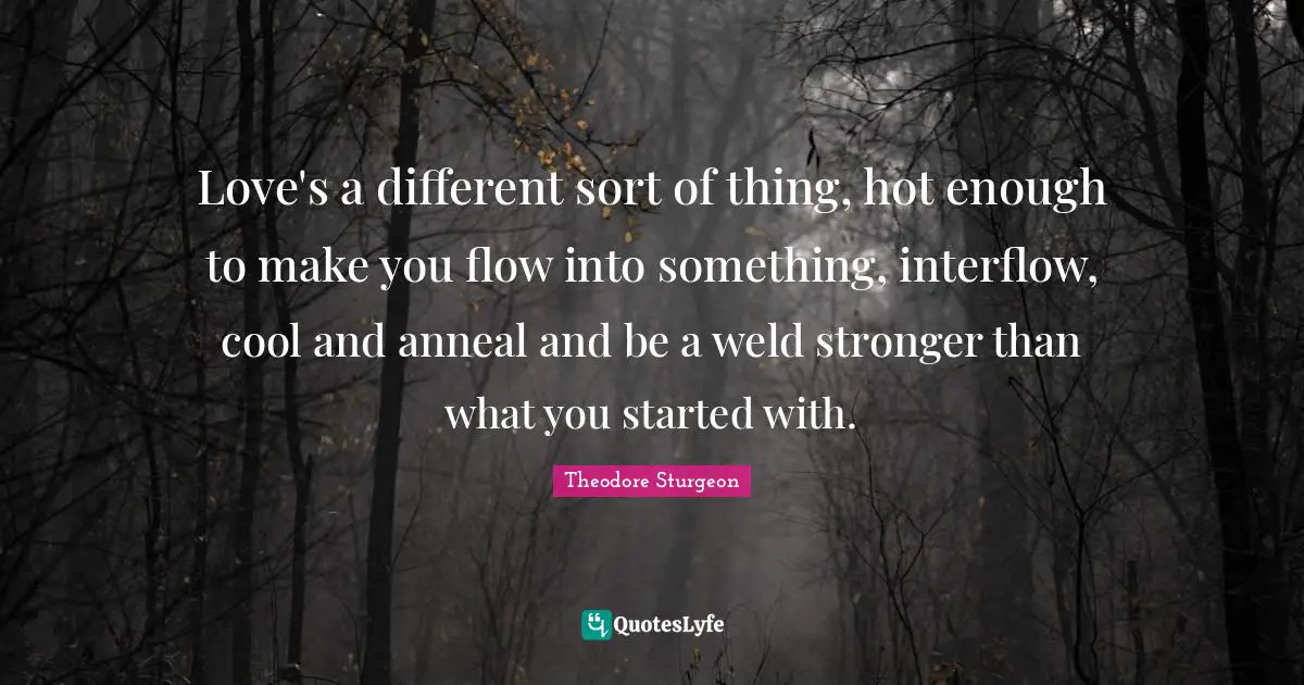 Love's a different sort of thing, hot enough to make you flow into something, interflow, cool and anneal and be a weld stronger than what you started with.