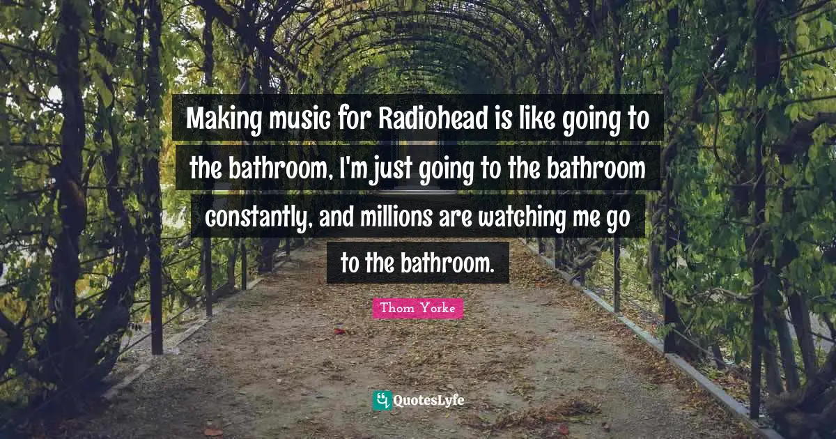 Making music for Radiohead is like going to the bathroom, I'm just going to the bathroom constantly, and millions are watching me go to the bathroom.