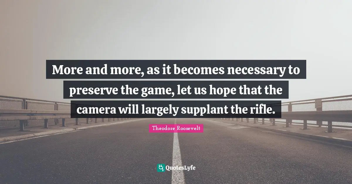 More and more, as it becomes necessary to preserve the game, let us hope that the camera will largely supplant the rifle.