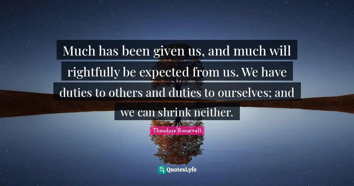 Much has been given us, and much will rightfully be expected from us. We have duties to others and duties to ourselves; and we can shrink neither.