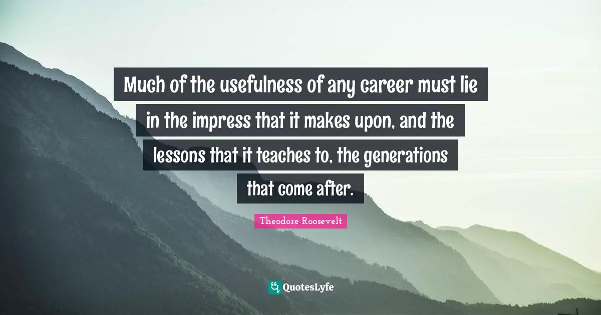 Much of the usefulness of any career must lie in the impress that it makes upon, and the lessons that it teaches to, the generations that come after.