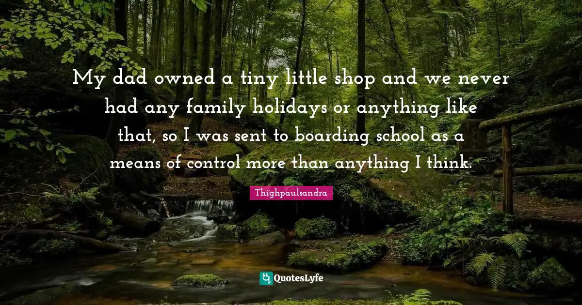My dad owned a tiny little shop and we never had any family holidays or anything like that, so I was sent to boarding school as a means of control more than anything I think.