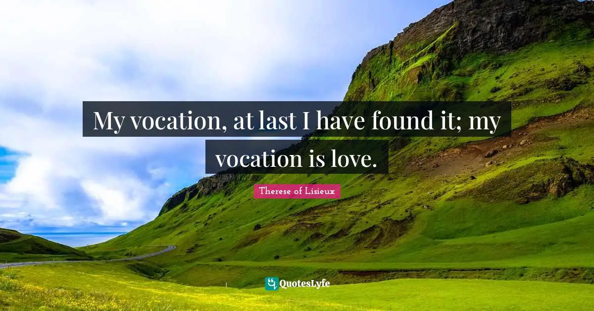 My vocation, at last I have found it; my vocation is love.