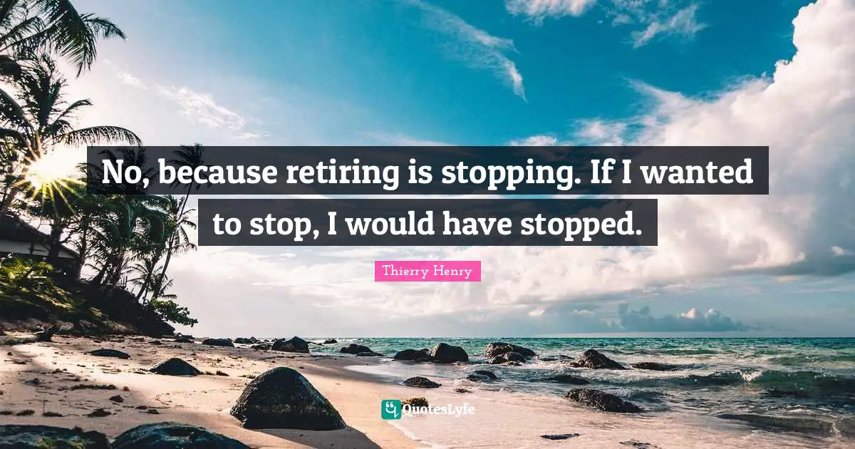 No, because retiring is stopping. If I wanted to stop, I would have stopped.