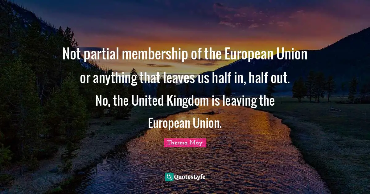 Theresa May Quotes: "Not partial membership of the European Union or anything that leaves us half in, half out. No, the United Kingdom is leaving the European Union."