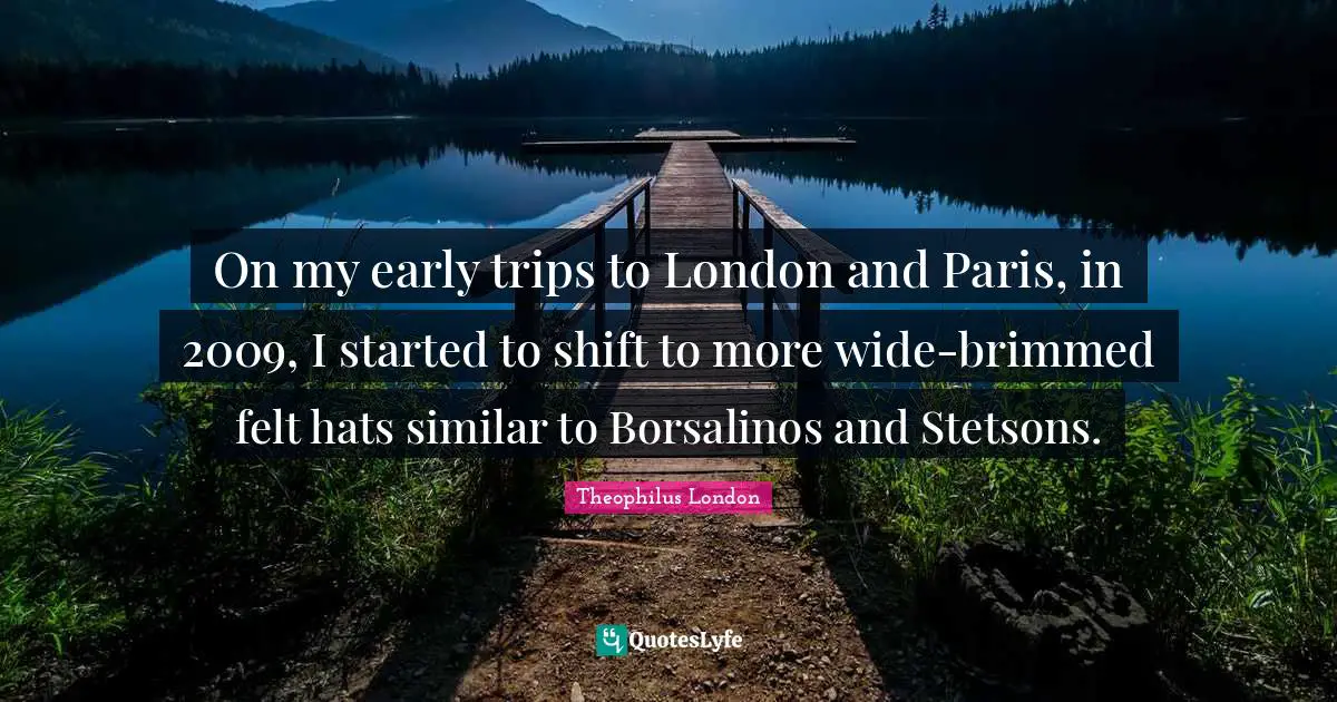 Theophilus London Quotes: "On my early trips to London and Paris, in 2009, I started to shift to more wide-brimmed felt hats similar to Borsalinos and Stetsons."