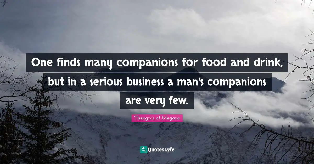 One finds many companions for food and drink, but in a serious business a man's companions are very few.