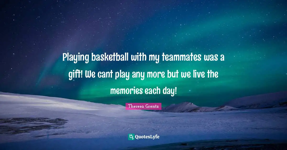 Playing basketball with my teammates was a gift! We cant play any more but we live the memories each day!