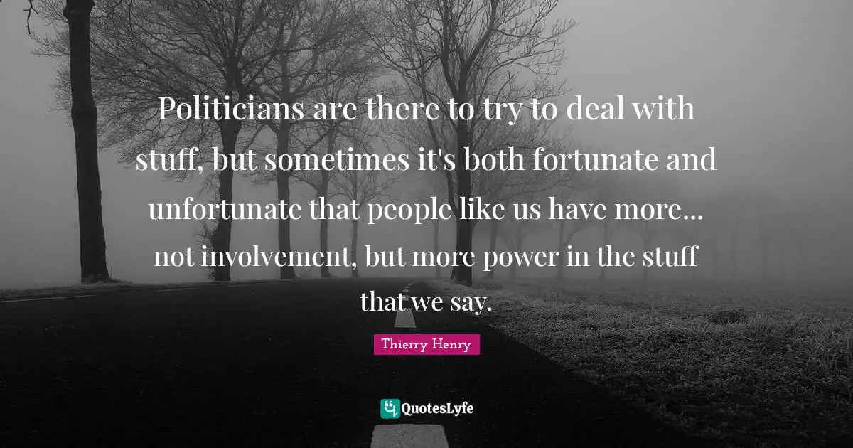 Politicians are there to try to deal with stuff, but sometimes it's both fortunate and unfortunate that people like us have more... not involvement, but more power in the stuff that we say.