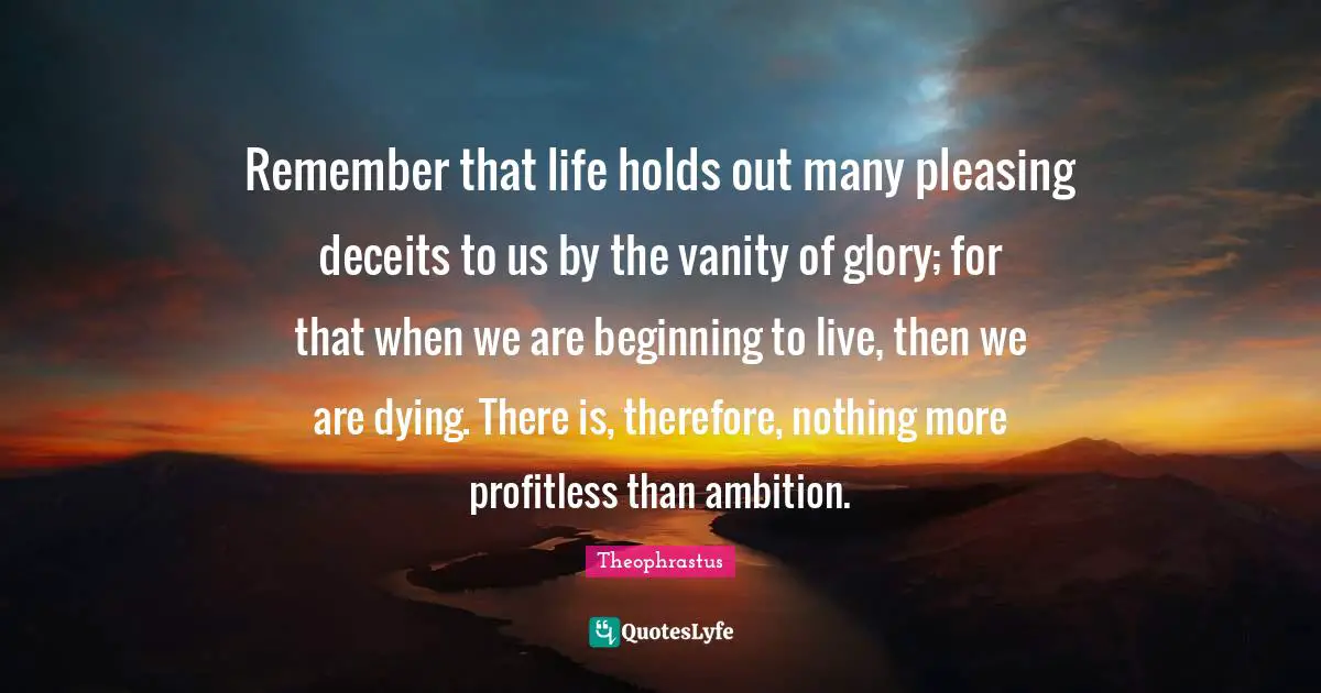Remember that life holds out many pleasing deceits to us by the vanity of glory; for that when we are beginning to live, then we are dying. There is, therefore, nothing more profitless than ambition.