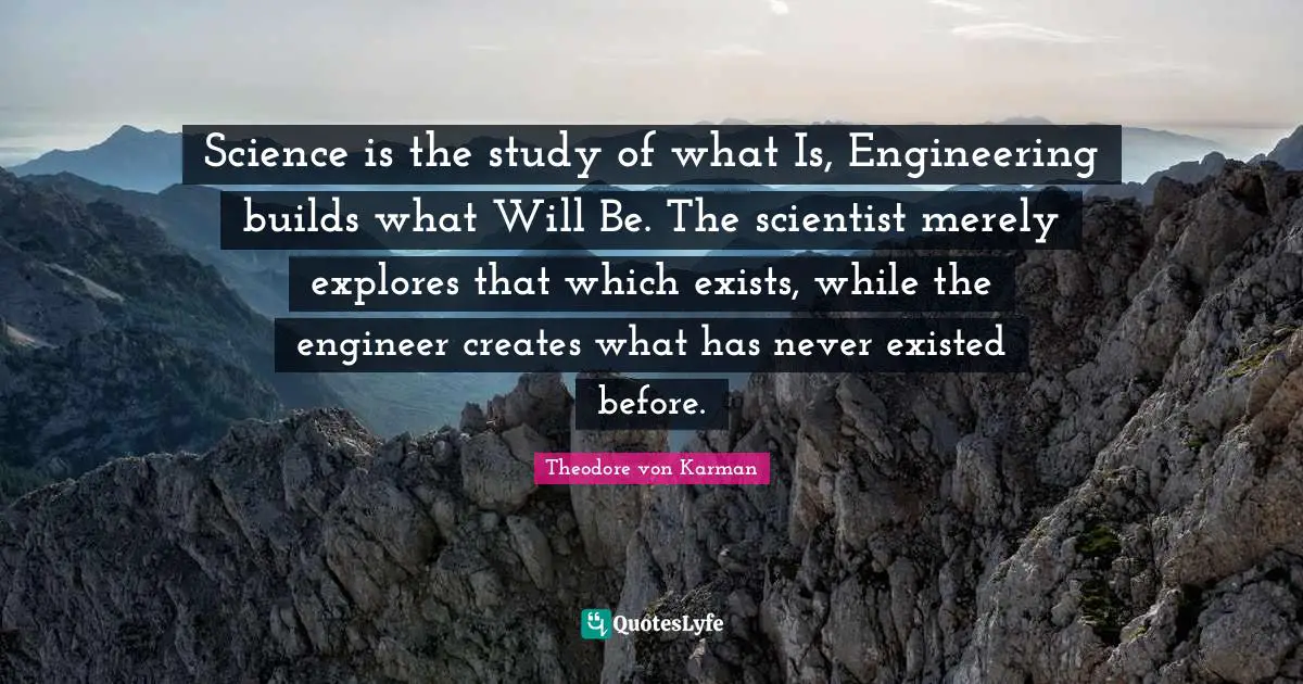 Science is the study of what Is, Engineering builds what Will Be. The scientist merely explores that which exists, while the engineer creates what has never existed before.