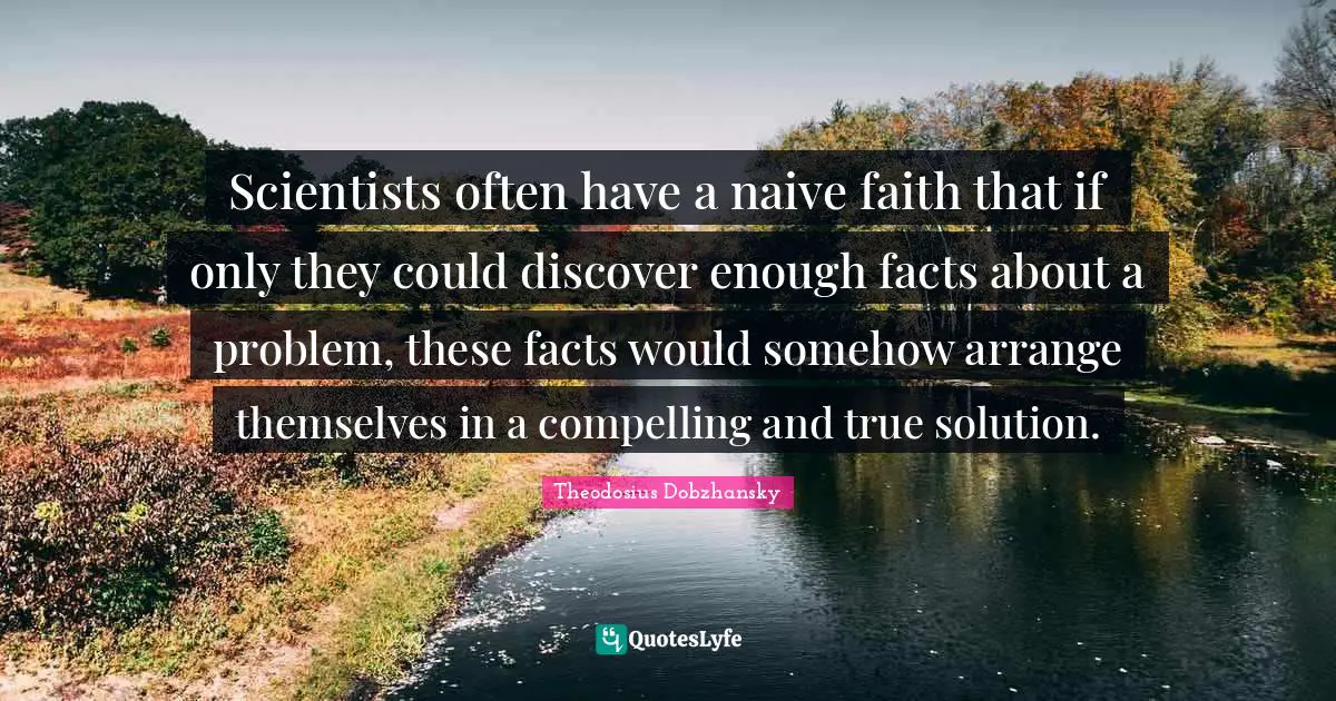 Naivety Quotes: "Scientists often have a naive faith that if only they could discover enough facts about a problem, these facts would somehow arrange themselves in a compelling and true solution."