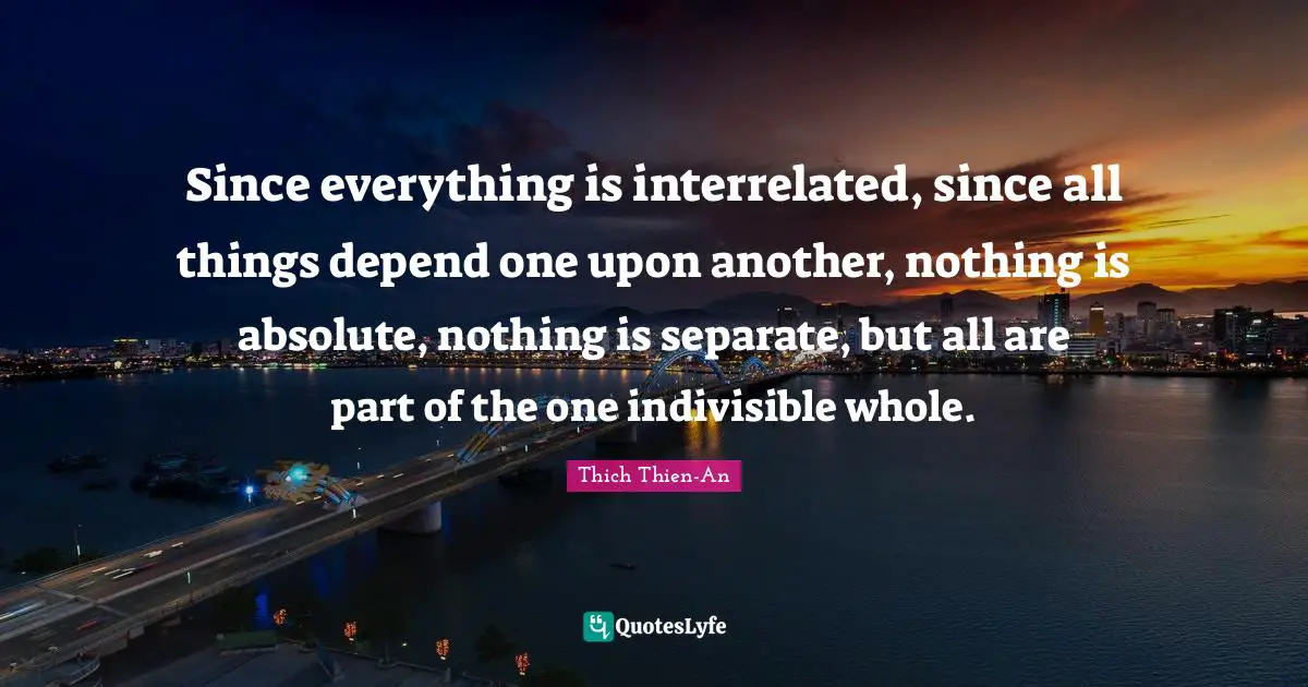 Thich Thien-An Quotes: "Since everything is interrelated, since all things depend one upon another, nothing is absolute, nothing is separate, but all are part of the one indivisible whole."