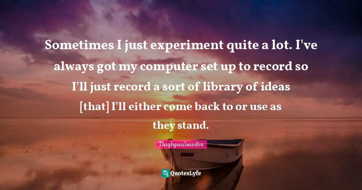 Sometimes I just experiment quite a lot. I've always got my computer set up to record so I'll just record a sort of library of ideas [that] I'll either come back to or use as they stand.