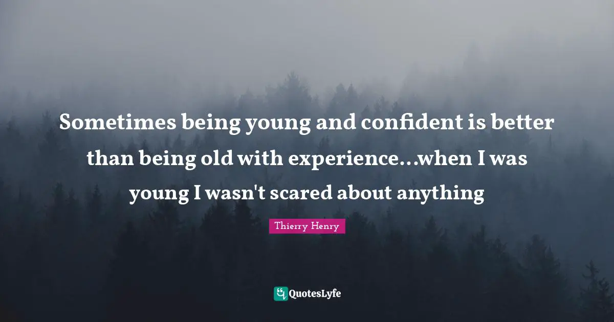Sometimes being young and confident is better than being old with experience...when I was young I wasn't scared about anything
