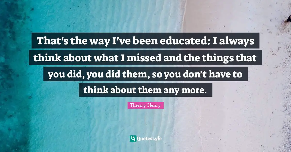 That's the way I've been educated: I always think about what I missed and the things that you did, you did them, so you don't have to think about them any more.