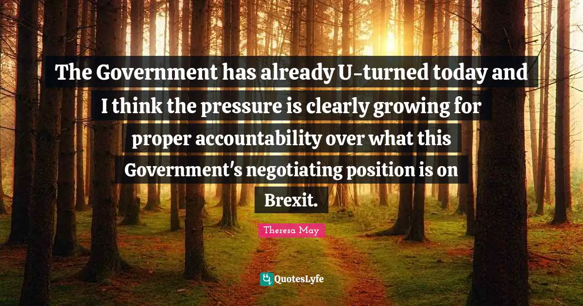 Theresa May Quotes: "The Government has already U-turned today and I think the pressure is clearly growing for proper accountability over what this Government's negotiating position is on Brexit."