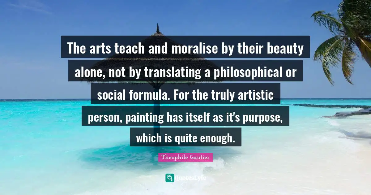 The arts teach and moralise by their beauty alone, not by translating a philosophical or social formula. For the truly artistic person, painting has itself as it's purpose, which is quite enough.