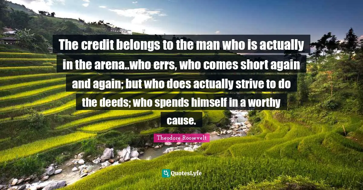 The credit belongs to the man who is actually in the arena..who errs, who comes short again and again; but who does actually strive to do the deeds; who spends himself in a worthy cause.
