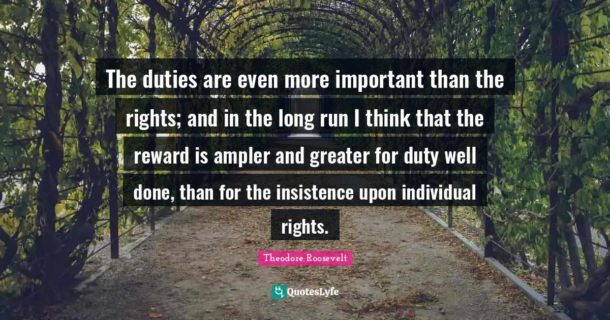 The duties are even more important than the rights; and in the long run I think that the reward is ampler and greater for duty well done, than for the insistence upon individual rights.