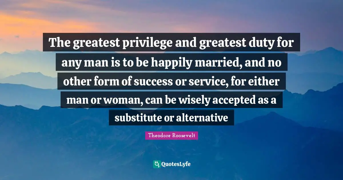 The greatest privilege and greatest duty for any man is to be happily married, and no other form of success or service, for either man or woman, can be wisely accepted as a substitute or alternative