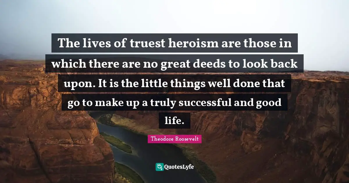 The lives of truest heroism are those in which there are no great deeds to look back upon. It is the little things well done that go to make up a truly successful and good life.