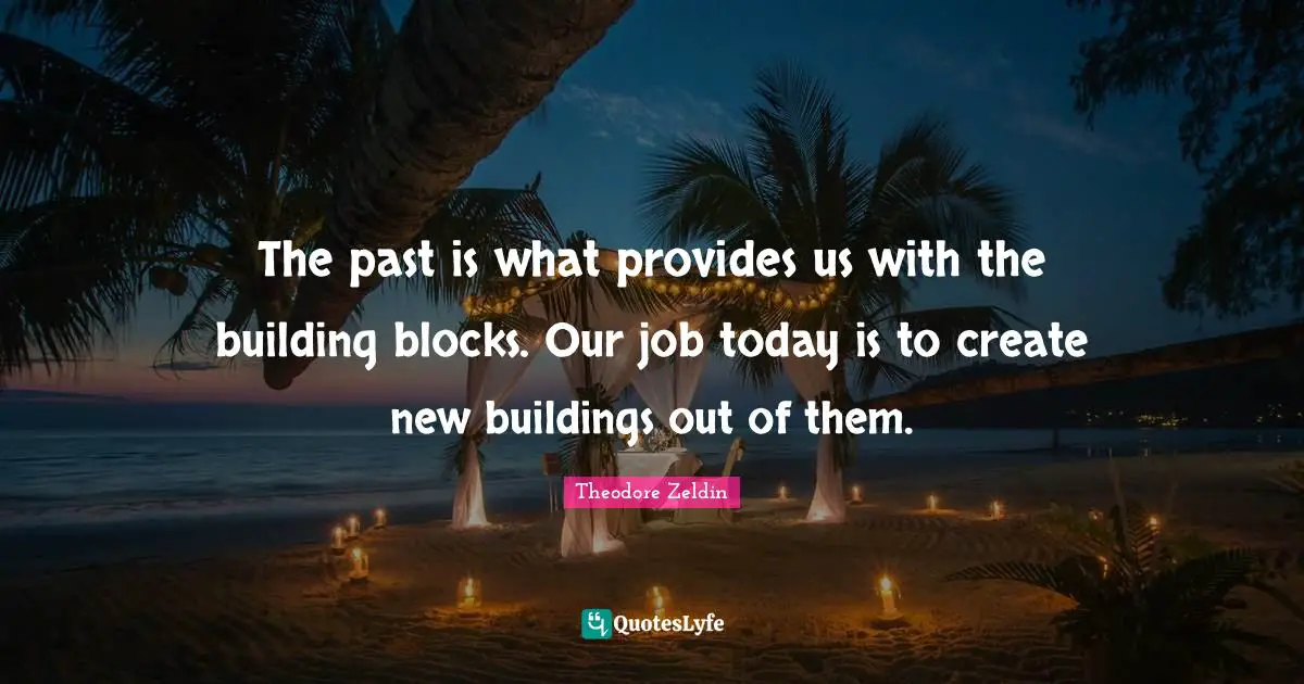 Theodore Zeldin Quotes: "The past is what provides us with the building blocks. Our job today is to create new buildings out of them."