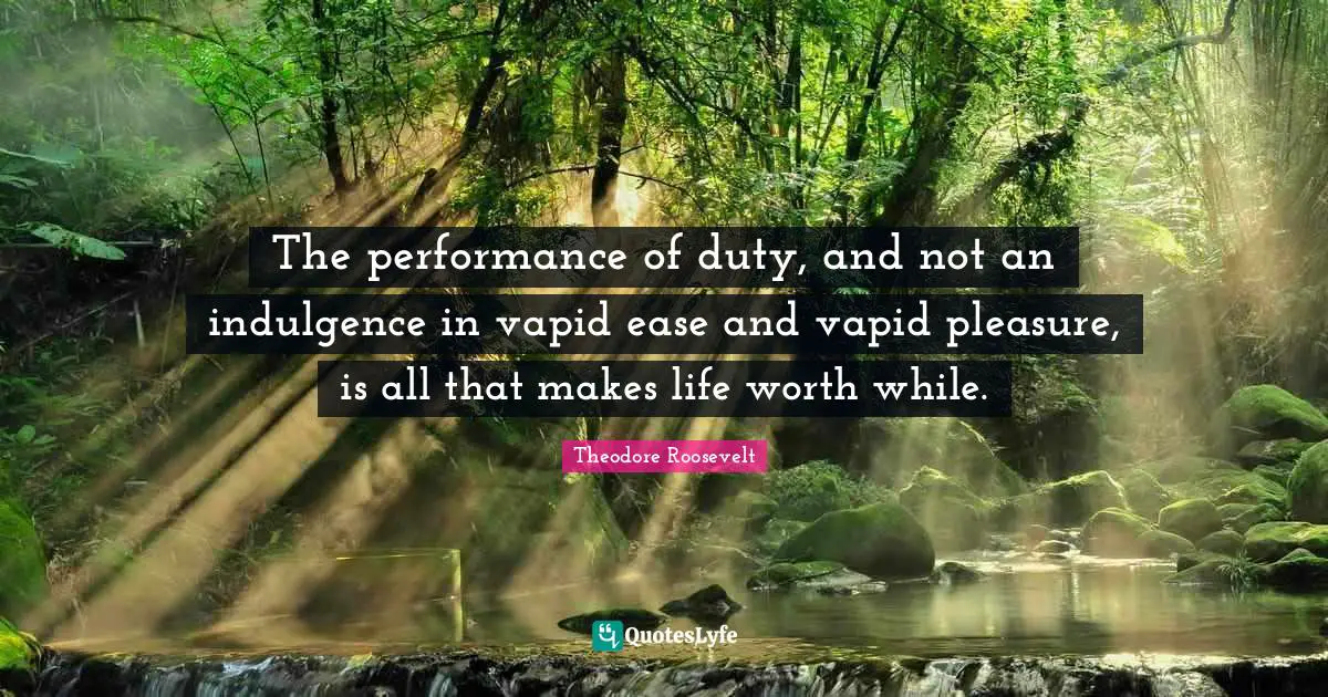 The performance of duty, and not an indulgence in vapid ease and vapid pleasure, is all that makes life worth while.