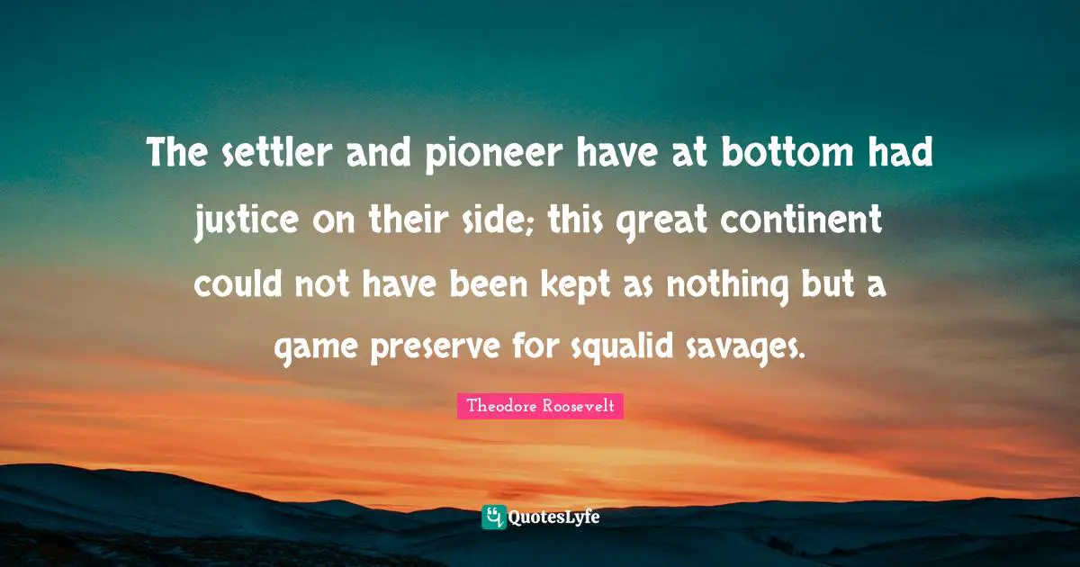 The settler and pioneer have at bottom had justice on their side; this great continent could not have been kept as nothing but a game preserve for squalid savages.