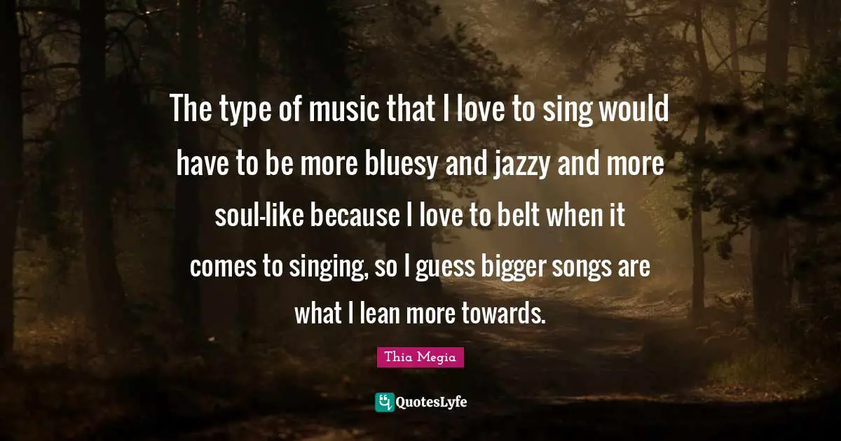 The type of music that I love to sing would have to be more bluesy and jazzy and more soul-like because I love to belt when it comes to singing, so I guess bigger songs are what I lean more towards.