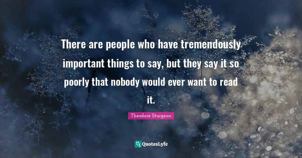 There are people who have tremendously important things to say, but they say it so poorly that nobody would ever want to read it.