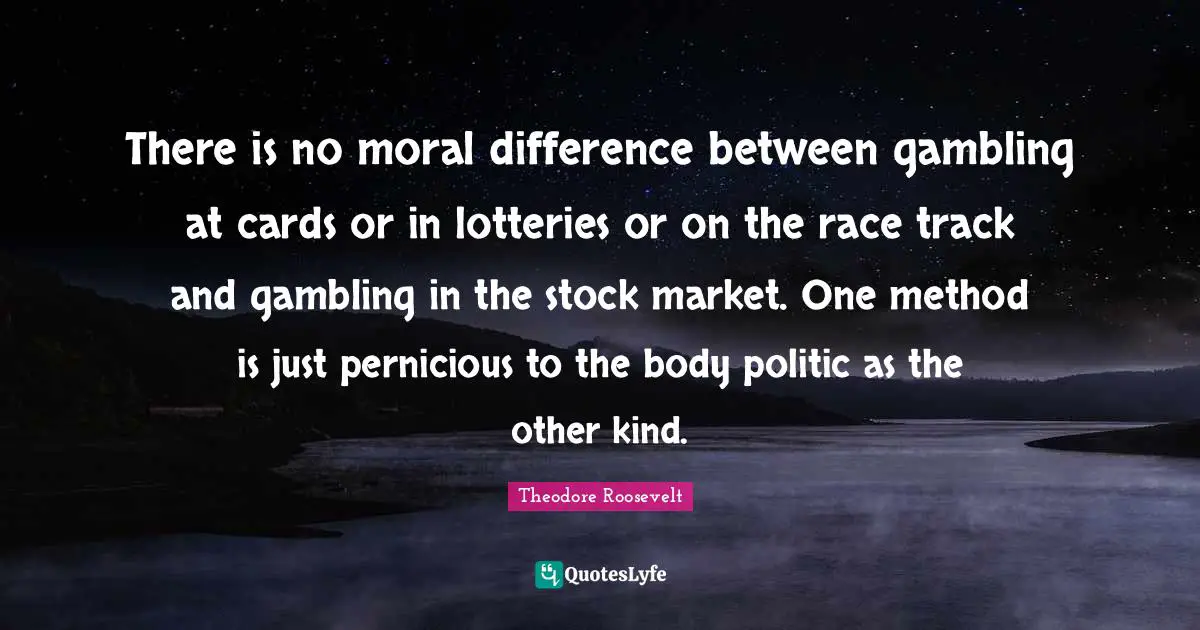 There is no moral difference between gambling at cards or in lotteries or on the race track and gambling in the stock market. One method is just pernicious to the body politic as the other kind.
