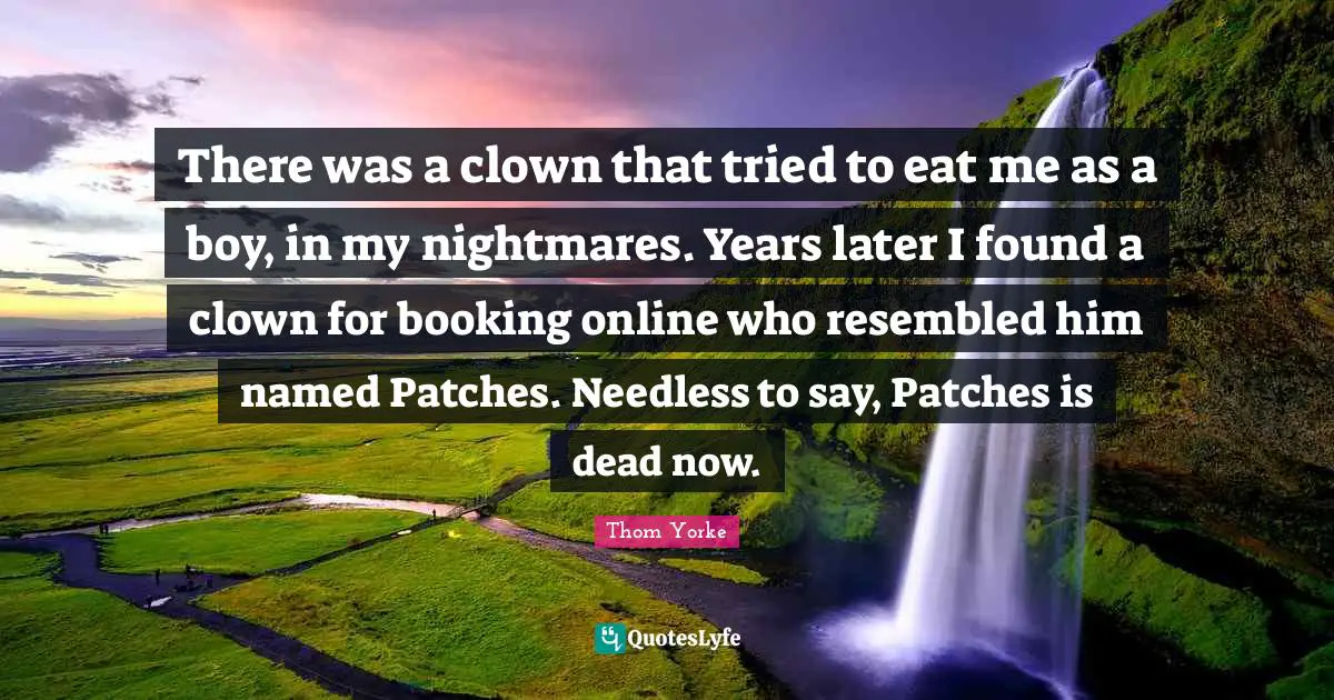 There was a clown that tried to eat me as a boy, in my nightmares. Years later I found a clown for booking online who resembled him named Patches. Needless to say, Patches is dead now.