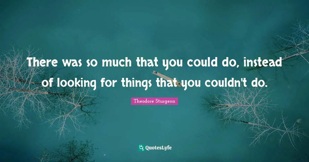 There was so much that you could do, instead of looking for things that you couldn't do.