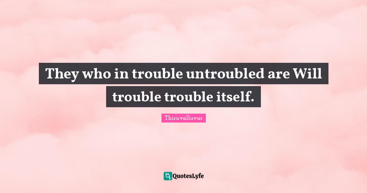 Thiruvalluvar Quotes: "They who in trouble untroubled are Will trouble trouble itself."