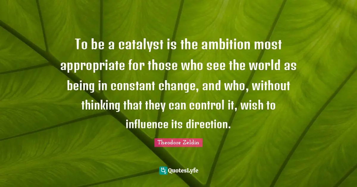 Theodore Zeldin Quotes: "To be a catalyst is the ambition most appropriate for those who see the world as being in constant change, and who, without thinking that they can control it, wish to influence its direction."