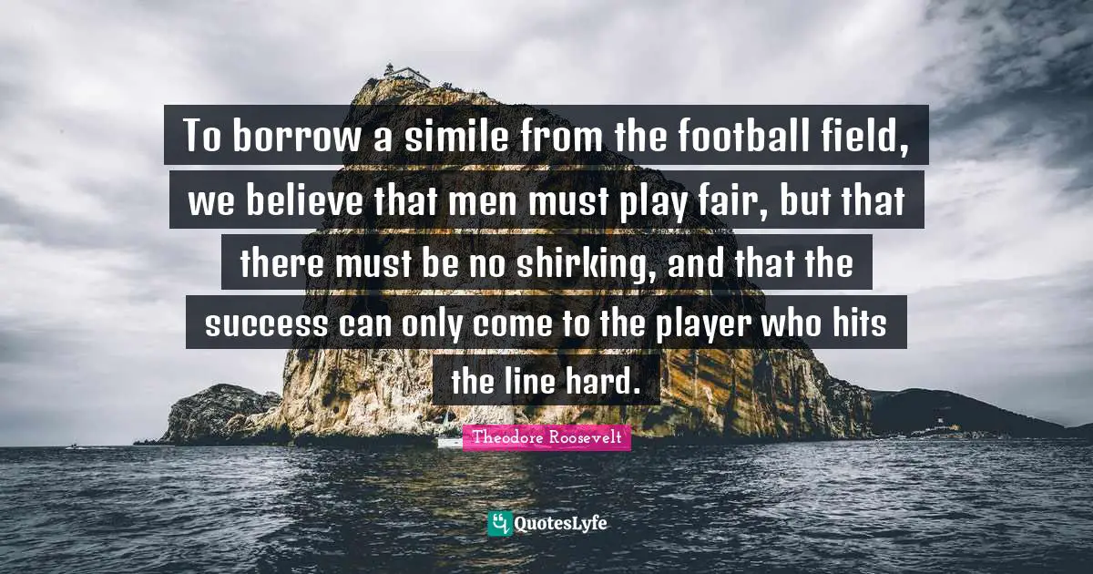 To borrow a simile from the football field, we believe that men must play fair, but that there must be no shirking, and that the success can only come to the player who hits the line hard.