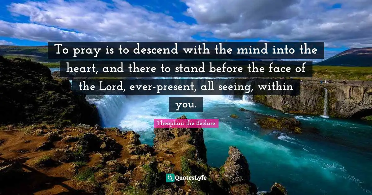 To pray is to descend with the mind into the heart, and there to stand before the face of the Lord, ever-present, all seeing, within you.