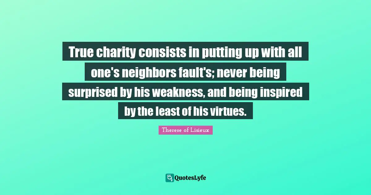 True charity consists in putting up with all one's neighbors fault's; never being surprised by his weakness, and being inspired by the least of his virtues.