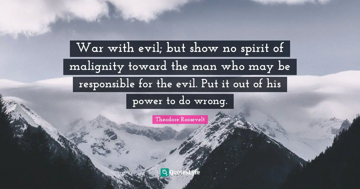 War with evil; but show no spirit of malignity toward the man who may be responsible for the evil. Put it out of his power to do wrong.