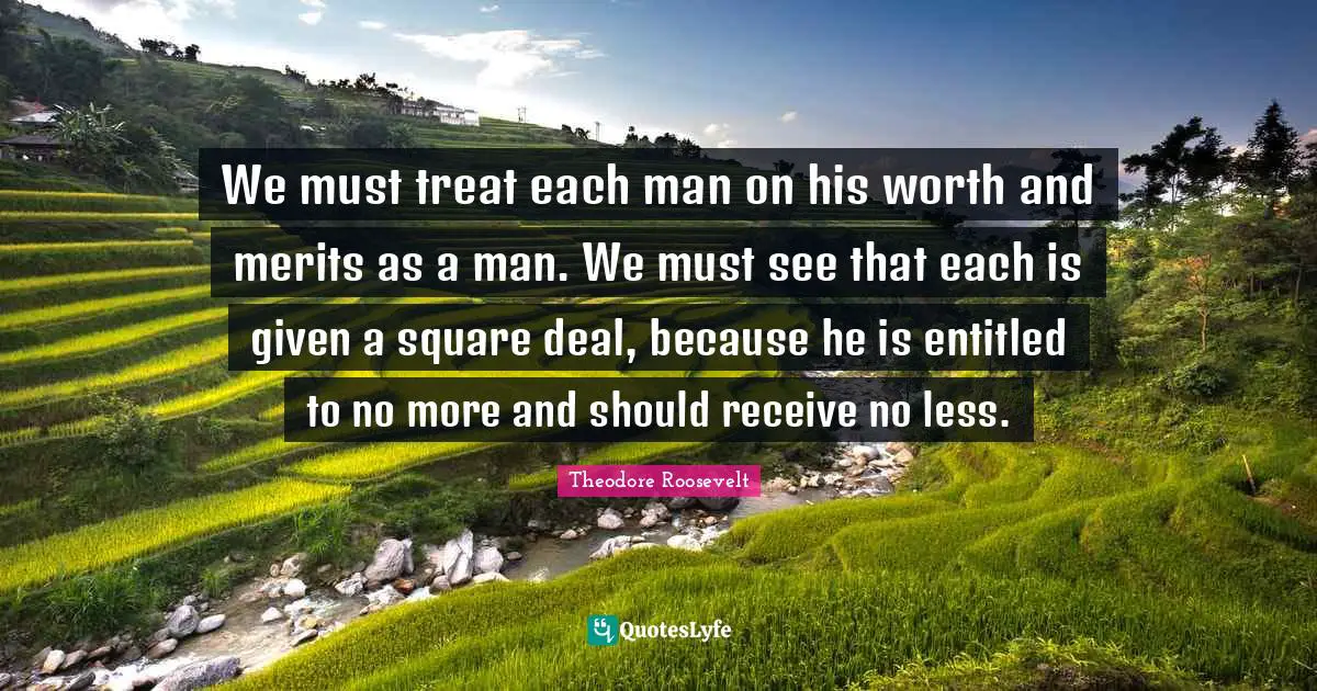 We must treat each man on his worth and merits as a man. We must see that each is given a square deal, because he is entitled to no more and should receive no less.
