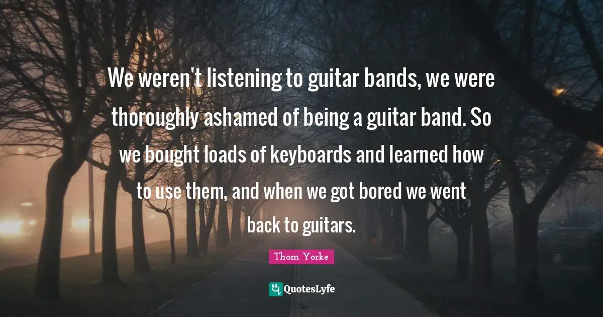 We weren't listening to guitar bands, we were thoroughly ashamed of being a guitar band. So we bought loads of keyboards and learned how to use them, and when we got bored we went back to guitars.