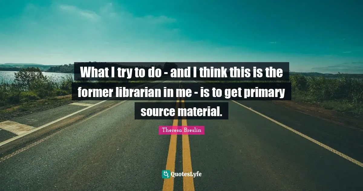 What I try to do - and I think this is the former librarian in me - is to get primary source material.