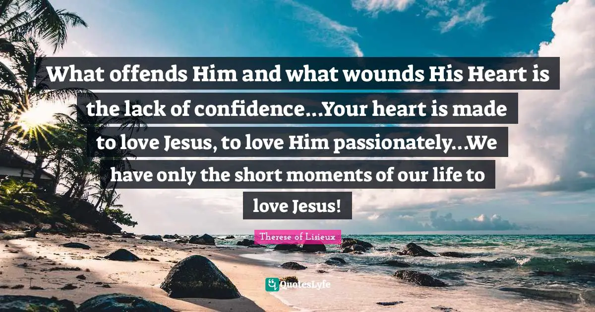What offends Him and what wounds His Heart is the lack of confidence...Your heart is made to love Jesus, to love Him passionately...We have only the short moments of our life to love Jesus!