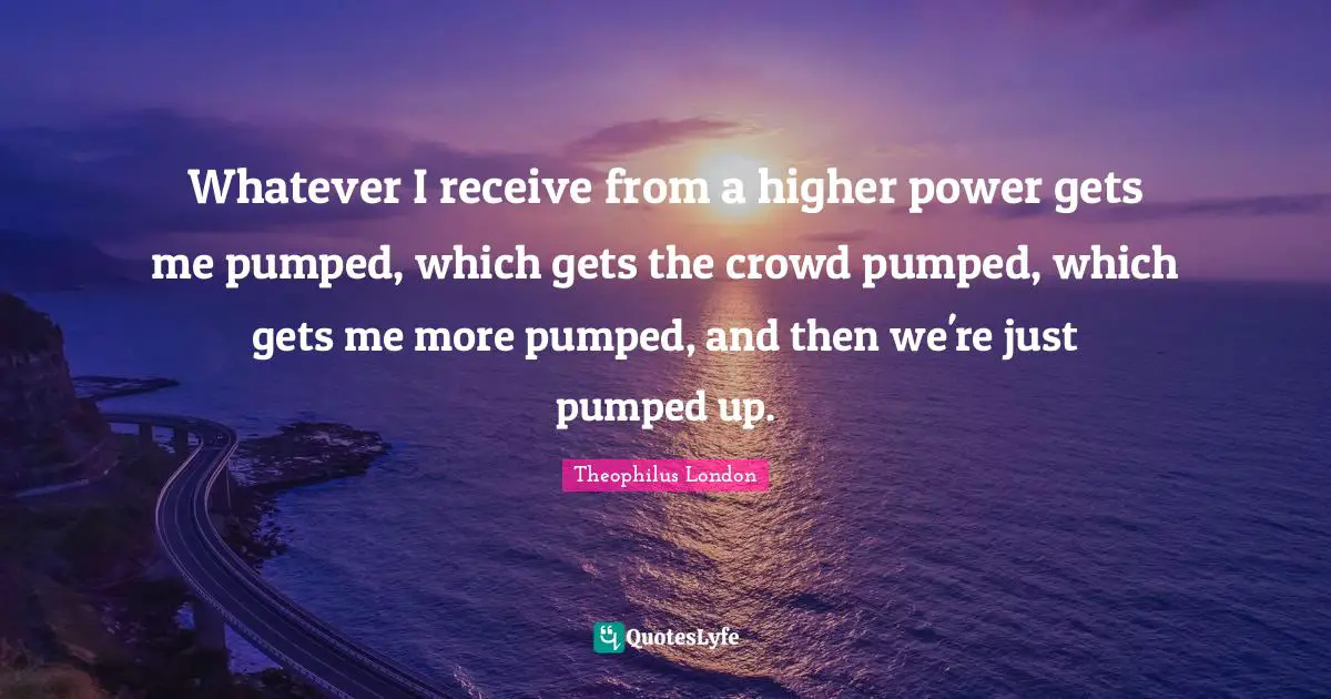 Theophilus London Quotes: "Whatever I receive from a higher power gets me pumped, which gets the crowd pumped, which gets me more pumped, and then we're just pumped up."