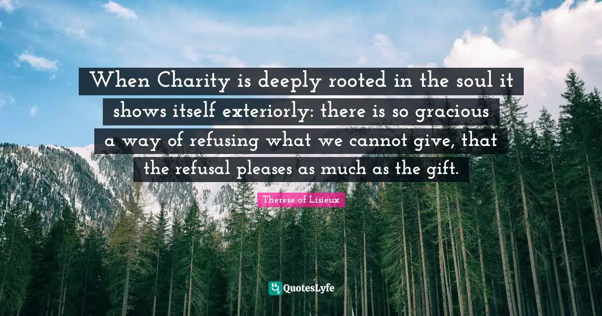 When Charity is deeply rooted in the soul it shows itself exteriorly: there is so gracious a way of refusing what we cannot give, that the refusal pleases as much as the gift.