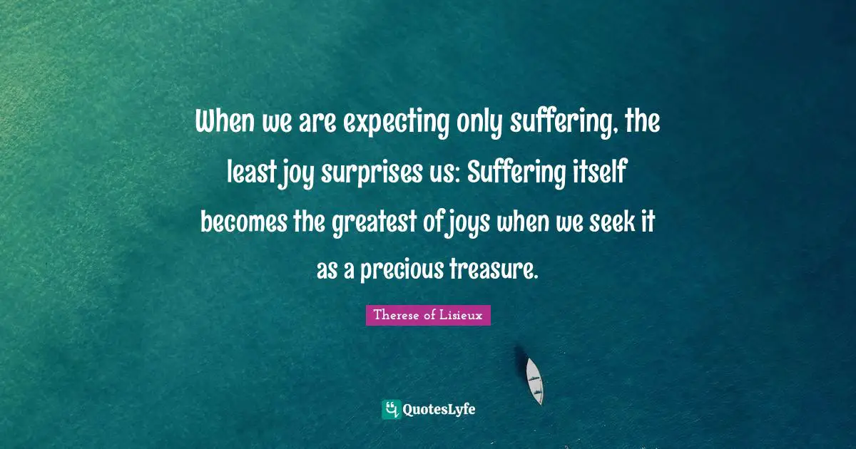 When we are expecting only suffering, the least joy surprises us: Suffering itself becomes the greatest of joys when we seek it as a precious treasure.