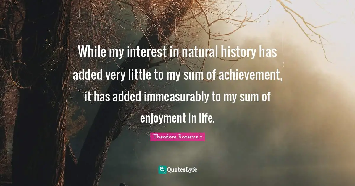 While my interest in natural history has added very little to my sum of achievement, it has added immeasurably to my sum of enjoyment in life.